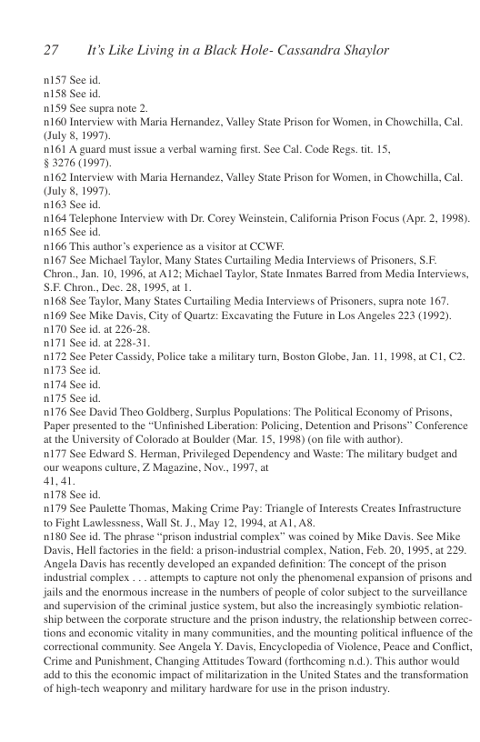 27 It’s Like Living in a Black Hole- Cassandra Shaylor  0157 See id. D158 See id  1159 See supra note 2.  0160 Interview with Maria Hernandez, Valley State Prison for Women, in Chowehills, Cal Ouly 8,1997).  n161 A guard mustissue a verbal waning first. See Cal. Code Regs. it 15,  §3276 (1997).  0162 Interview with Maria Hernandez, Valley State Prison for Women, in Chowehills, Cal. Ouly 8, 1997)  0163 See id.  164 Telephone Interview with Dr. Corey Weinstein, California Prison Focus (Apt. 2, 1998). 0165 See id.  166 This author’s experience as a vsitor at CCWF.  0167 See Michael Taylor, Many States Curtailing Media Interviews of Prisoners, .- Chron., Jan. 10, 1996, at A12; Michael Taylor, Stste Inmates Barred from Media Interviews, S.E Chron., Dec. 28, 1995, at 1.  0168 See Taylor, Many States Curtailing Media Interviews of Prisoners, supra note 167  0169 See Mike Davis, City of Quartz: Excavating the Future in Los Angeles 223 (1992). n170 See id. at 226.28.  n171 See id. a 22831  0172 See Peter Cassidy, Police take a military tum, Boston Globe, Jan. 11, 1998, at C1,C2. 0173 See id  0174 See id.  0175 See id  0176 See David Theo Goldberg, Surplus Populations: The Political Economy of Prisons, Paper presented to the “Uniinished Liberation: Policing, Detention and Prisons” Conference at the University of Colorado at Boulder (Mar. 15, 1998) (on fle with author).  0177 See Edward S. Herman, Privileged Dependency and Waste: The military budget and. our weapons culture, Z Magazine, Nov., 1997, at  41,41  D178 See id  0179 See Paulette Thomas, Making Crime Pay: Triangle of Interests Creates Infrastructure 10 Fight Lawlessness, Wall St.J., May 12, 1994, at AL AS.  180 See id. The phrase “prison industrial complex” was coined by Mike Davis. See Mike Davis, Hell factories inthe fild: a prison-industrial comples, Nation, Feb. 20, 1995, at 229. ‘Angela Davis has recently developed an expanded definition: The concept of the prison industrial complex . . attemps to capture not only the phenomenal expansion of prisons and jails and the enormous increase in the numbers of people of color subject o the surveillance ‘and supervision of the criminal justice system, but also the increasingly symbiotic relation.- ship between the corporate structure and the prison industry,the relationship between correc- tions and economic vitality in many communities, and the mounting politica influence of the cortectional community. See Angela Y. Davis, Encyclopedia of Violence, Peace and Conflct, Crime and Punishment, Changing Atitudes Toward (forthcoming n.d.). This author would add to this the economic impact of militarization in the United States and the transformation of high-tech weaponry and military hardware for use in the prison indusry.  